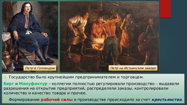 Петр на Истьинском заводе Петр в Голландии 3. Государство было крупнейшим предпринимателем и торговцем. Берг и Мануфактур – коллегии полностью регулировали производство – выдавали разрешения на открытие предприятий, распределяли заказы, контролировали количество и качество товара и прочее. 4. Формирование рабочей силы в производстве происходило за счет крестьянства . 