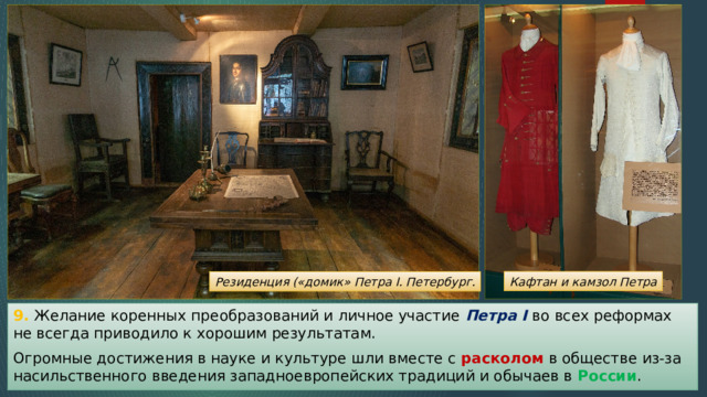 Кафтан и камзол Петра Резиденция («домик» Петра I. Петербург. 9. Желание коренных преобразований и личное участие Петра I во всех реформах не всегда приводило к хорошим результатам. Огромные достижения в науке и культуре шли вместе с расколом в обществе из-за насильственного введения западноевропейских традиций и обычаев в России . 