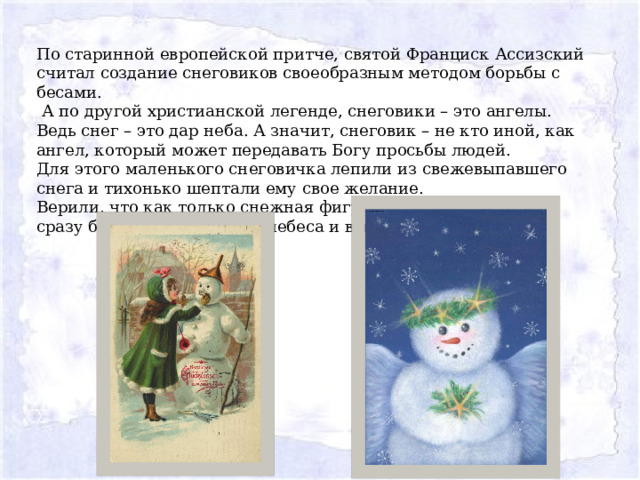 По старинной европейской притче, святой Франциск Ассизский считал создание снеговиков своеобразным методом борьбы с бесами.  А по другой христианской легенде, снеговики – это ангелы. Ведь снег – это дар неба. А значит, снеговик – не кто иной, как ангел, который может передавать Богу просьбы людей. Для этого маленького снеговичка лепили из свежевыпавшего снега и тихонько шептали ему свое желание. Верили, что как только снежная фигурка растает, желание сразу будет доставлено на небеса и вскоре исполнится. 