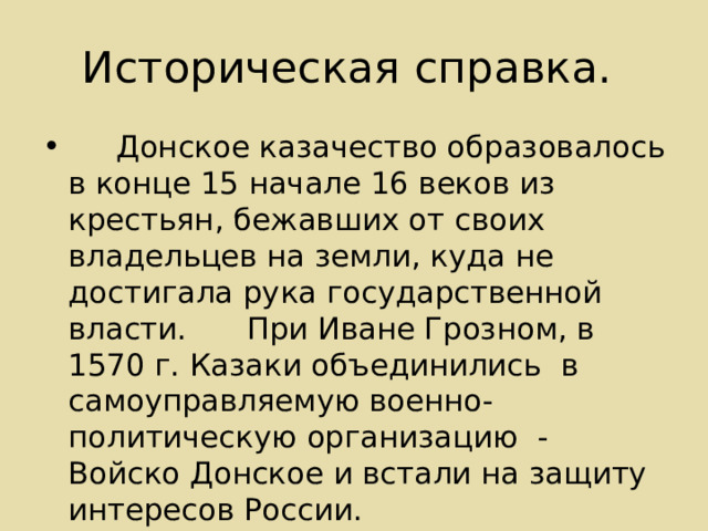 Историческая справка.  Донское казачество образовалось в конце 15 начале 16 веков из крестьян , бежавших от своих владельцев на земли, куда не достигала рука государственной власти.         При Иване Грозном, в 1570 г. Казаки объединились в самоуправляемую военно-политическую организацию - Войско Донское и встали на защиту интересов России. 