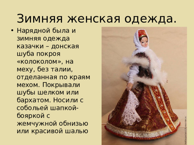 Зимняя женская одежда. Нарядной была и зимняя одежда казачки – донская шуба покроя «колоколом», на меху, без талии, отделанная по краям мехом. Покрывали шубы шелком или бархатом. Носили с собольей шапкой-бояркой с жемчужной обнизью или красивой шалью 