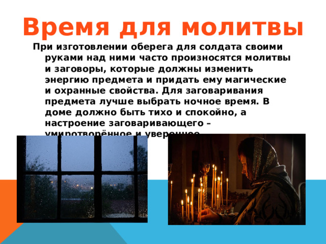 Время для молитвы При изготовлении оберега для солдата своими руками над ними часто произносятся молитвы и заговоры, которые должны изменить энергию предмета и придать ему магические и охранные свойства. Для заговаривания предмета лучше выбрать ночное время. В доме должно быть тихо и спокойно, а настроение заговаривающего – умиротворённое и уверенное.  