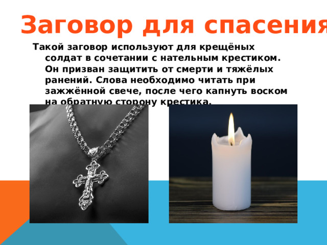 Заговор для спасения Такой заговор используют для крещёных солдат в сочетании с нательным крестиком. Он призван защитить от смерти и тяжёлых ранений. Слова необходимо читать при зажжённой свече, после чего капнуть воском на обратную сторону крестика.  