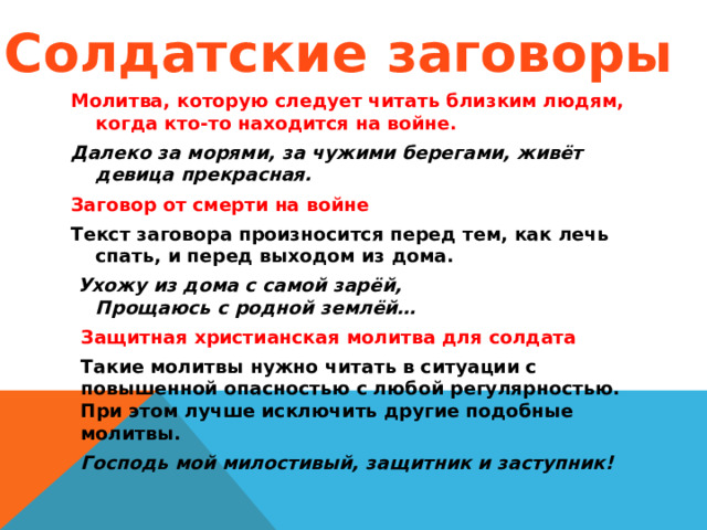 Солдатские заговоры Молитва, которую следует читать близким людям, когда кто-то находится на войне. Далеко за морями, за чужими берегами, живёт девица прекрасная. Заговор от смерти на войне Текст заговора произносится перед тем, как лечь спать, и перед выходом из дома.  Ухожу из дома с самой зарёй,  Прощаюсь с родной землёй… Защитная христианская молитва для солдата Такие молитвы нужно читать в ситуации с повышенной опасностью с любой регулярностью. При этом лучше исключить другие подобные молитвы. Господь мой милостивый, защитник и заступник!  