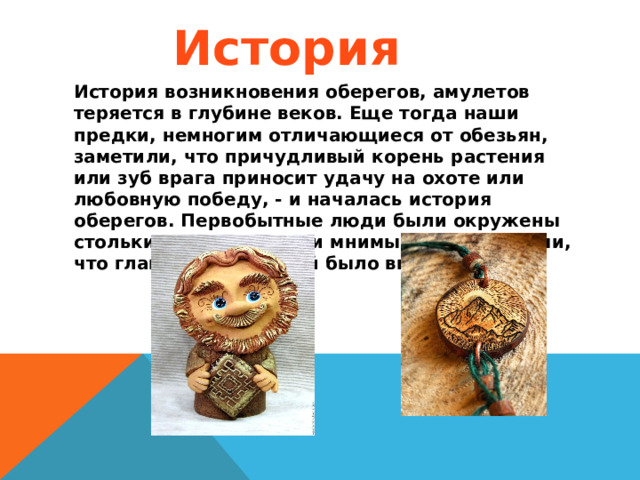 История История  возникновения оберегов, амулетов теряется в глубине веков. Еще тогда наши предки, немногим отличающиеся от обезьян, заметили, что причудливый корень растения или зуб врага приносит удачу на охоте или любовную победу, - и началась история оберегов. Первобытные люди были окружены столькими реальными и мнимыми опасностями, что главной их задачей было выжить. 