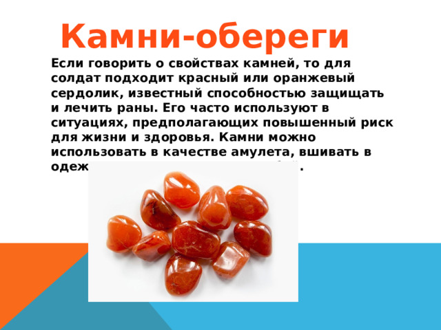 Камни-обереги Если говорить о свойствах камней, то для солдат подходит красный или оранжевый сердолик, известный способностью защищать и лечить раны. Его часто используют в ситуациях, предполагающих повышенный риск для жизни и здоровья. Камни можно использовать в качестве амулета, вшивать в одежду или просто носить с собой. 