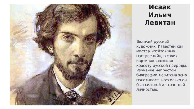 Исаак Ильич Левитан Великий русский художник. Известен как мастер «пейзажных настроений», в своих картинах воспевал красоту русской природы. Изучение непростой биографии Левитана ясно показывает, насколько он был сильной и страстной личностью. 21.04.2022 