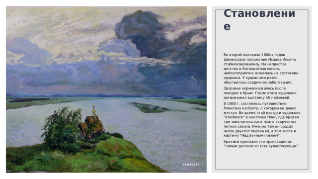 Становление Во второй половине 1880-х годов финансовое положение Исаака Ильича стабилизировалось. Но непростое детство и беспокойная юность неблагоприятно сказались на состоянии здоровья. У художника резко обострилось сердечное заболевание. Здоровье нормализовалось после поездки в Крым. После этого художник организовал выставку 50 пейзажей. В 1888 г. состоялось путешествие Левитана на Волгу, о котором он давно мечтал. Во время этой поездки художник “влюбился” в местечко Плес, где провел три замечательных в плане творчества летних сезона. Именно там он создал около двухсот пейзажей, в том числе и картину “Над вечным покоем”. Критики признали это произведение “самым русским из всех существующих”. 21.04.2022 
