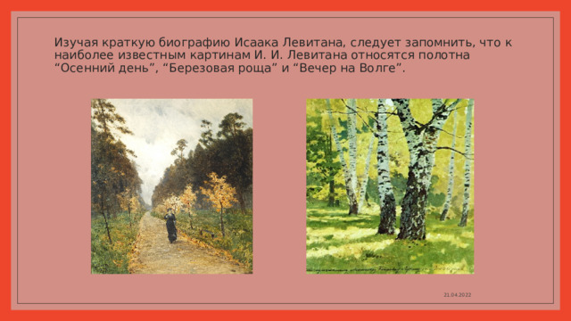Изучая краткую биографию Исаака Левитана, следует запомнить, что к наиболее известным картинам И. И. Левитана относятся полотна “Осенний день”, “Березовая роща” и “Вечер на Волге”.   21.04.2022 