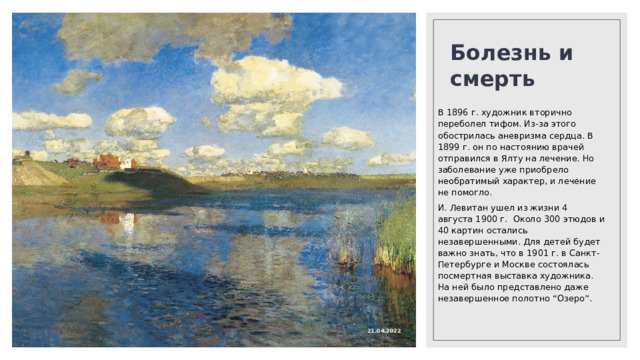 Болезнь и смерть   В 1896 г. художник вторично переболел тифом. Из-за этого обострилась аневризма сердца. В 1899 г. он по настоянию врачей отправился в Ялту на лечение. Но заболевание уже приобрело необратимый характер, и лечение не помогло. И. Левитан ушел из жизни 4 августа 1900 г. Около 300 этюдов и 40 картин остались незавершенными. Для детей будет важно знать, что в 1901 г. в Санкт-Петербурге и Москве состоялась посмертная выставка художника. На ней было представлено даже незавершенное полотно “Озеро”. 21.04.2022 