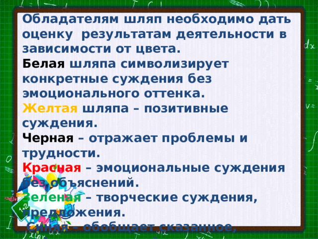 Обладателям шляп необходимо дать оценку результатам деятельности в зависимости от цвета.   Белая шляпа символизирует конкретные суждения без эмоционального оттенка. Желтая шляпа – позитивные суждения. Черная – отражает проблемы и трудности. Красная – эмоциональные суждения без объяснений. Зеленая – творческие суждения, предложения.  Синяя – обобщает сказанное, рефлексия мыслей. 