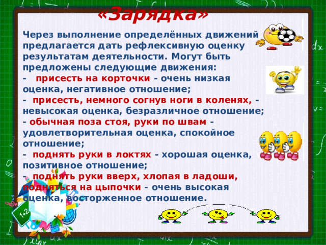 «Зарядка» Через выполнение определённых движений предлагается дать рефлексивную оценку результатам деятельности. Могут быть предложены следующие движения: - присесть на корточки - очень низкая оценка, негативное отношение; - присесть, немного согнув ноги в коленях, - невысокая оценка, безразличное отношение; - обычная поза стоя, руки по швам - удовлетворитель­ная оценка, спокойное отношение; - поднять руки в локтях - хорошая оценка, позитивное отношение; - поднять руки вверх, хлопая в ладоши, подняться на цыпочки - очень высокая оценка, восторженное отношение. 