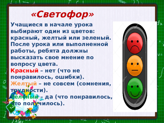 «Светофор» Учащиеся в начале урока выбирают один из цветов: красный, желтый или зеленый. После урока или выполненной работы, ребята должны высказать свое мнение по вопросу цвета. Красный – нет (что не понравилось, ошибки). Желтый – не совсем (сомнения, трудности). Зеленый – да (что понравилось, что получилось). 