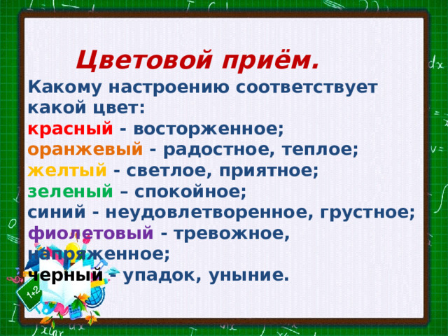 Цветовой приём. Какому настроению соответст­вует какой цвет: красный - восторженное; оранжевый - радостное, теплое; желтый - светлое, приятное; зеленый – спокойное; синий - неудовлетворенное, грустное; фиолетовый  - тревожное, напряженное; черный - упадок, уныние. 