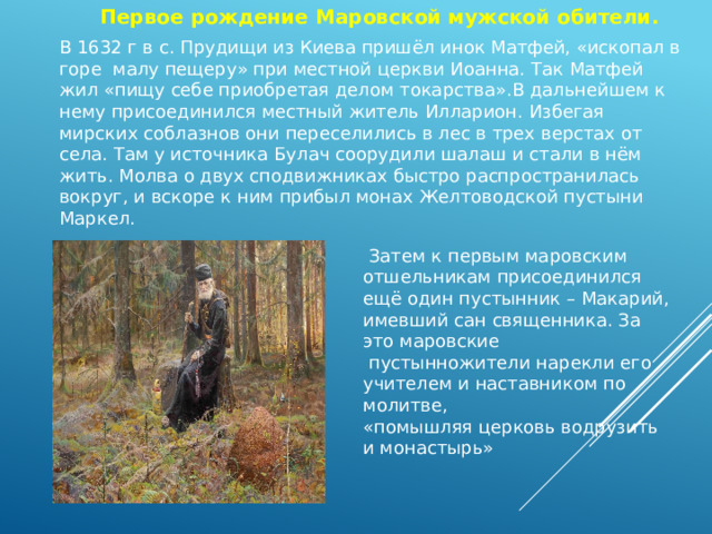 Первое рождение Маровской мужской обители. В 1632 г в с. Прудищи из Киева пришёл инок Матфей, «ископал в горе малу пещеру» при местной церкви Иоанна. Так Матфей жил «пищу себе приобретая делом токарства».В дальнейшем к нему присоединился местный житель Илларион. Избегая мирских соблазнов они переселились в лес в трех верстах от села. Там у источника Булач соорудили шалаш и стали в нём жить. Молва о двух сподвижниках быстро распространилась вокруг, и вскоре к ним прибыл монах Желтоводской пустыни Маркел.  Затем к первым маровским отшельникам присоединился ещё один пустынник – Макарий, имевший сан священника. За это маровские  пустынножители нарекли его учителем и наставником по молитве, «помышляя церковь водрузить и монастырь» 