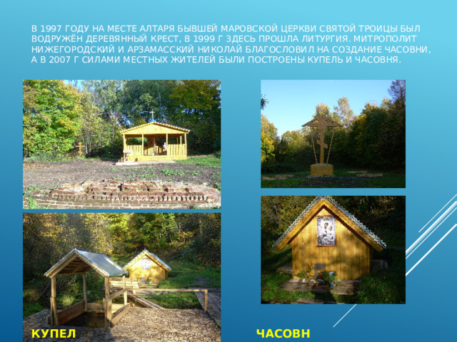 В 1997 году на месте алтаря бывшей маровской церкви Святой Троицы был водружён деревянный крест, в 1999 г здесь прошла литургия. Митрополит Нижегородский и Арзамасский Николай благословил на создание часовни, а в 2007 г силами местных жителей были построены купель и часовня. КУПЕЛЬ ЧАСОВНЯ 