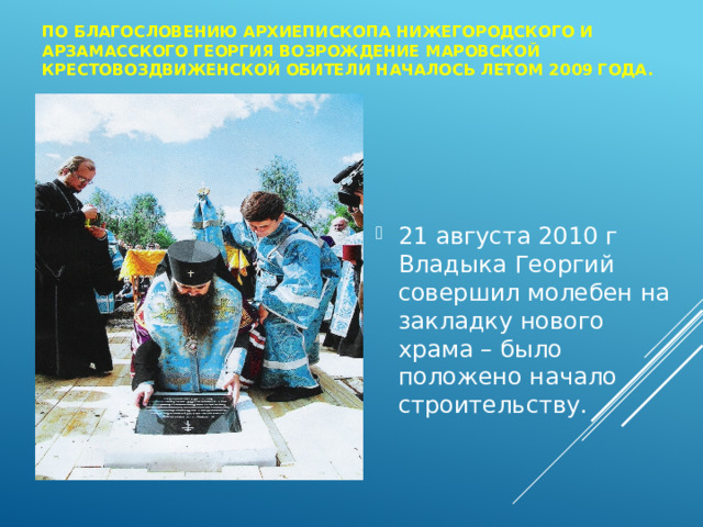 По благословению архиепископа Нижегородского и Арзамасского Георгия возрождение Маровской Крестовоздвиженской обители началось летом 2009 года. 21 августа 2010 г Владыка Георгий совершил молебен на закладку нового храма – было положено начало строительству. 