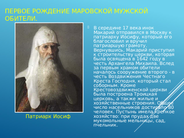 Первое рождение Маровской мужской обители. В середине 17 века инок Макарий отправился в Москву к патриарху Иосифу, который его благословил и вручил патриаршую грамоту. Вернувшись, Макарий приступил к строительству церкви, которая была освящена в 1642 году в честь Архангела Михаила. Вслед за первым храмом обители началось сооружение второго - в честь Воздвижения Честнаго Креста Господня, который стал соборным. Кроме Крестовоздвиженской церкви была построена Троицкая церковь, а также жилые и хозяйственные строения. Общее число насельников достигало 80 человек. Пустынь имела крепкое хозяйство: при прудах две мукомольные мельницы, сад, пчельник. Патриарх Иосиф 
