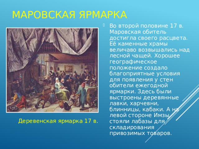 Маровская ярмарка Во второй половине 17 в. Маровская обитель достигла своего расцвета. Её каменные храмы величаво возвышались над лесной чащей. Хорошее географическое положение создало благоприятные условия для появления у стен обители ежегодной ярмарки. Здесь были выстроены деревянные лавки, харчевни, блинницы, кабаки. А на левой стороне Имзы стояли лабазы для складирования привозимых товаров. Деревенская ярмарка 17 в . 
