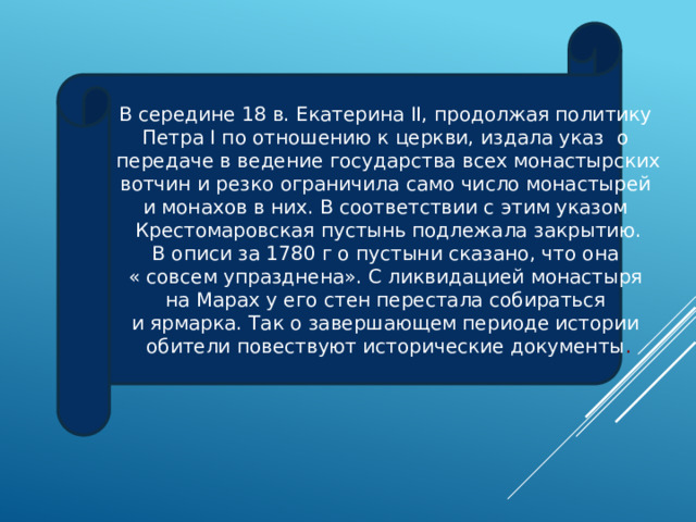 В середине 18 в. Екатерина II, продолжая политику Петра I по отношению к церкви, издала указ о передаче в ведение государства всех монастырских вотчин и резко ограничила само число монастырей и монахов в них. В соответствии с этим указом Крестомаровская пустынь подлежала закрытию. В описи за 1780 г о пустыни сказано, что она « совсем упразднена». С ликвидацией монастыря на Марах у его стен перестала собираться и ярмарка. Так о завершающем периоде истории обители повествуют исторические документы . 