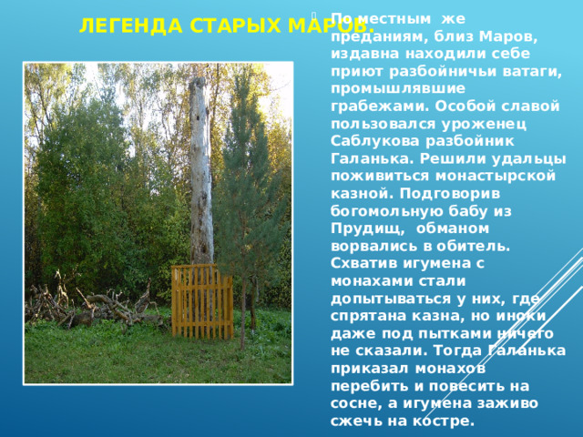 Легенда Старых Маров. По местным же преданиям, близ Маров, издавна находили себе приют разбойничьи ватаги, промышлявшие грабежами. Особой славой пользовался уроженец Саблукова разбойник Галанька. Решили удальцы поживиться монастырской казной. Подговорив богомольную бабу из Прудищ, обманом ворвались в обитель. Схватив игумена с монахами стали допытываться у них, где спрятана казна, но иноки даже под пытками ничего не сказали. Тогда Галанька приказал монахов перебить и повесить на сосне, а игумена заживо сжечь на костре. 