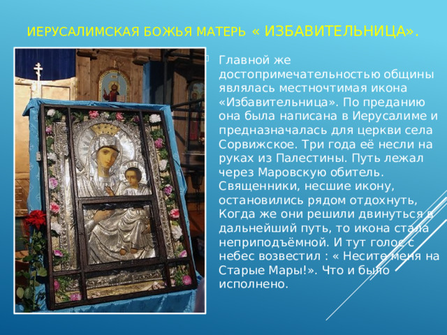 Иерусалимская божья матерь « Избавительница». Главной же достопримечательностью общины являлась местночтимая икона «Избавительница». По преданию она была написана в Иерусалиме и предназначалась для церкви села Сорвижское. Три года её несли на руках из Палестины. Путь лежал через Маровскую обитель. Священники, несшие икону, остановились рядом отдохнуть, Когда же они решили двинуться в дальнейший путь, то икона стала неприподъёмной. И тут голос с небес возвестил : « Несите меня на Старые Мары!». Что и было исполнено. 