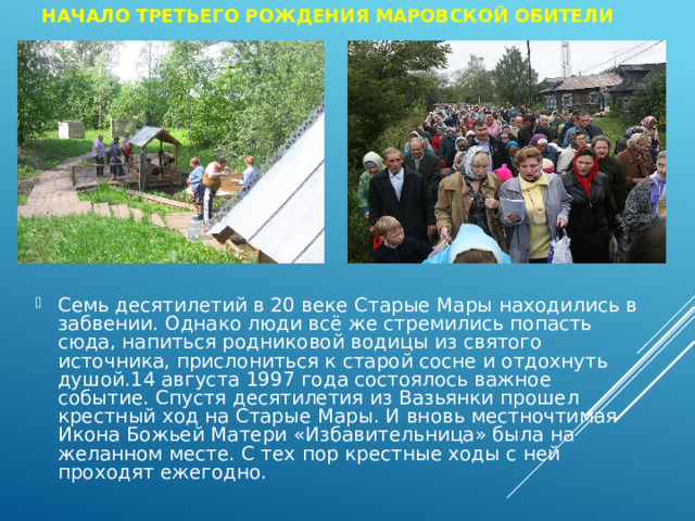 Начало третьего рождения Маровской обители Семь десятилетий в 20 веке Старые Мары находились в забвении. Однако люди всё же стремились попасть сюда, напиться родниковой водицы из святого источника, прислониться к старой сосне и отдохнуть душой.14 августа 1997 года состоялось важное событие. Спустя десятилетия из Вазьянки прошел крестный ход на Старые Мары. И вновь местночтимая Икона Божьей Матери «Избавительница» была на желанном месте. С тех пор крестные ходы с ней проходят ежегодно. 