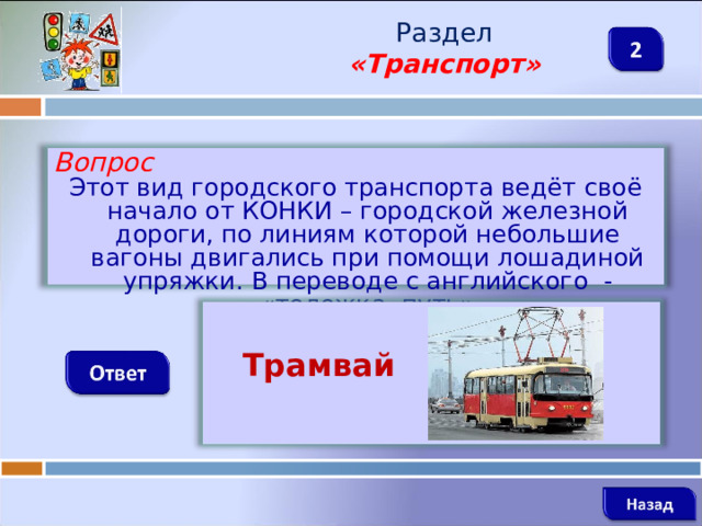 Раздел  «Транспорт» Вопрос Этот вид городского транспорта ведёт своё начало от КОНКИ – городской железной дороги, по линиям которой небольшие вагоны двигались при помощи лошадиной упряжки. В переводе с английского - «тележка, путь»   Трамвай    
