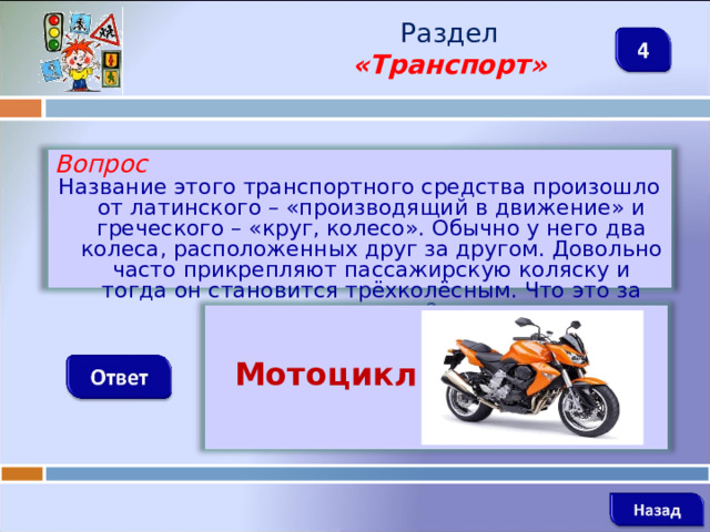 Раздел  «Транспорт» Вопрос Название этого транспортного средства произошло от латинского – «производящий в движение» и греческого – «круг, колесо». Обычно у него два колеса, расположенных друг за другом. Довольно часто прикрепляют пассажирскую коляску и тогда он становится трёхколёсным. Что это за транспорт?   Мотоцикл   