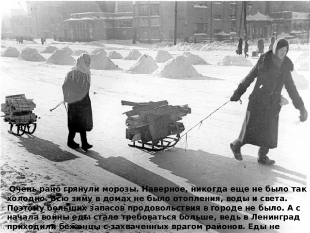  Очень рано грянули морозы. Наверное, никогда еще не было так холодно. Всю зиму в домах не было отопления, воды и света. Поэтому больших запасов продовольствия в городе не было. А с начала войны еды стало требоваться больше, ведь в Ленинград приходили беженцы с захваченных врагом районов. Еды не хватало. Были введены карточки. 