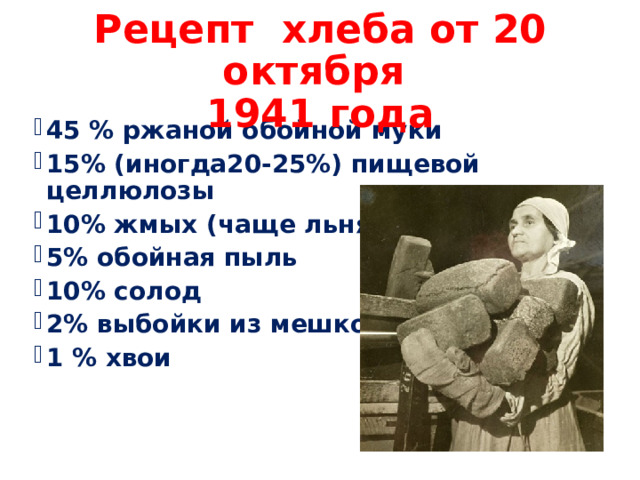 Рецепт хлеба от 20 октября  1941 года 45 % ржаной обойной муки 15% (иногда20-25%) пищевой целлюлозы 10% жмых (чаще льняной) 5% обойная пыль 10% солод 2% выбойки из мешков 1 % хвои 
