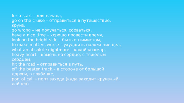 for a start – для начала,  go on the cruise – отправиться в путешествие, круиз,  go wrong – не получаться, сорваться,  have a nice time – хорошо провести время,  look on the bright side – быть оптимистом,  to make matters worse – ухудшить положение дел,  what an absolute nightmare – какой кошмар,  heavy heart – камень на сердце, с тяжелым сердцем,  hit the road – отправиться в путь,  off the beaten track – в стороне от большой дороги, в глубинке,  port of call – порт захода (куда заходит круизный лайнер ).   