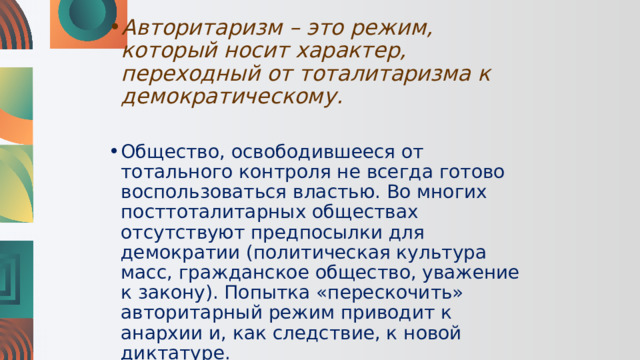 Авторитаризм – это режим, который носит характер, переходный от тоталитаризма к демократическому. Общество, освободившееся от тотального контроля не всегда готово воспользоваться властью. Во многих посттоталитарных обществах отсутствуют предпосылки для демократии (политическая культура масс, гражданское общество, уважение к закону). Попытка «перескочить» авторитарный режим приводит к анархии и, как следствие, к новой диктатуре. 