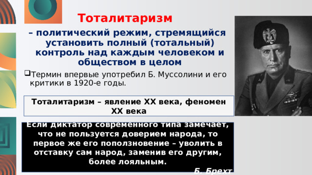Тоталитаризм – политический режим, стремящийся установить полный (тотальный) контроль над каждым человеком и обществом в целом Термин впервые употребил Б. Муссолини и его критики в 1920-е годы. Тоталитаризм – явление XX века, феномен XX века Если диктатор современного типа замечает, что не пользуется доверием народа, то первое же его поползновение – уволить в отставку сам народ, заменив его другим, более лояльным. Б. Брехт 