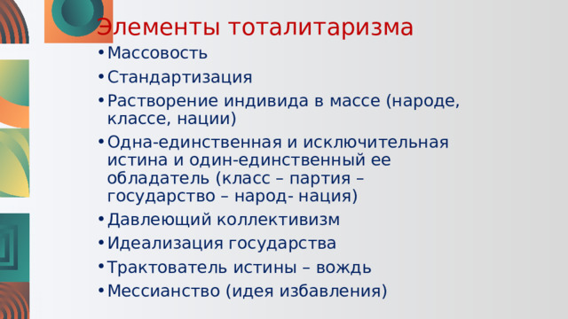Элементы тоталитаризма Массовость Стандартизация Растворение индивида в массе (народе, классе, нации) Одна-единственная и исключительная истина и один-единственный ее обладатель (класс – партия – государство – народ- нация) Давлеющий коллективизм Идеализация государства Трактователь истины – вождь Мессианство (идея избавления) 