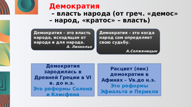 Демократия   – власть народа (от греч. «демос» – народ, «кратос» – власть) Демократия – это власть народа, исходящая от народа и для народа. Демократия – это когда народ сам определяет свою судьбу. А. Линкольн А.Солженицын Демократия зародилась в Древней Греции в VI в. до н.э. Расцвет (пик) демократии в Афинах – Vв.до н.э. Это реформы Солона и Клисфена Это реформы Эфиальта и Перикла 