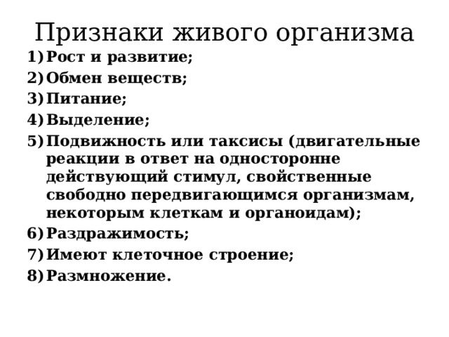 Признаки живого организма Рост и развитие; Обмен веществ; Питание; Выделение; Подвижность или таксисы (двигательные реакции в ответ на односторонне действующий стимул, свойственные свободно передвигающимся организмам, некоторым клеткам и органоидам); Раздражимость; Имеют клеточное строение; Размножение. 