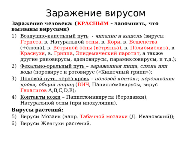 Заражение вирусом Заражение человека: ( КРАСНЫМ – запомнить, что вызваны вирусами) Воздушно-капельный путь - чихание и кашель (вирусы Герпеса , в. Натуральной оспы , в. Кори , в. Бешенства (+слюна), в. Ветряной оспы (ветрянка) , в. Полиомиелита , в. Краснухи , в. Гриппа , Эпидемический паротит , а также другие риновирусы, аденовирусы, парамиксовирусы, и т.д.); Фекально-оральный путь – зараженная пища, слюна или вода (норовирус и ротовирус («Кишечный грипп»); Половой путь, через кровь – половой контакт, переливания крови, общий шприц ( ВИЧ , Папилломавирусы, вирус Гепатитов А,B,C,D,E); Контакты кожи – Папилломавирусы (бородавки), Натуральной оспы (при инокуляции). Вирусы растений: Вирусы Мозаик (напр. Табачной мозаики (Д. Ивановский)); Вирусы Желтухи растений. 