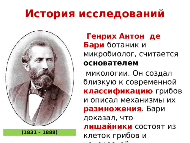История исследований  Генрих Антон де Бари  ботаник и микробиолог, считается основателем    микологии. Он создал близкую к современной классификацию грибов и описал механизмы их размножения . Бари доказал, что лишайники состоят из клеток грибов и водорослей. (1831 – 1888) 