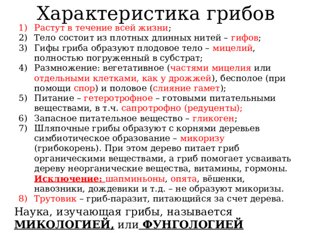 Характеристика грибов Растут в течение всей жизни ; Тело состоит из плотных длинных нитей – гифов ; Гифы гриба образуют плодовое тело – мицелий , полностью погруженный в субстрат; Размножение: вегетативное ( частями мицелия или отдельными клетками, как у дрожжей ), бесполое (при помощи спор ) и половое ( слияние гамет ); Питание – гетеротрофное – готовыми питательными веществами, в т.ч. сапротрофно (редуценты); Запасное питательное вещество – гликоген ; Шляпочные грибы образуют с корнями деревьев симбиотическое образование – микоризу (грибокорень). При этом дерево питает гриб органическими веществами, а гриб помогает усваивать дереву неорганические вещества, витамины, гормоны. Исключение: шапминьоны , опята , вёшенки, навозники, дождевики и т.д. – не образуют микоризы. Трутовик – гриб-паразит, питающийся за счет дерева. Наука, изучающая грибы, называется МИКОЛОГИЕЙ, или ФУНГОЛОГИЕЙ 
