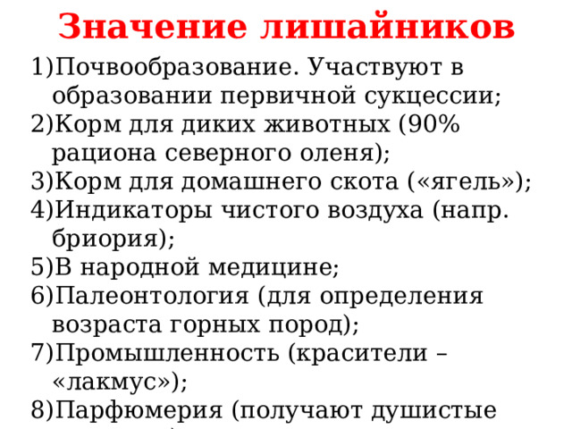 Значение лишайников Почвообразование. Участвуют в образовании первичной сукцессии; Корм для диких животных (90% рациона северного оленя); Корм для домашнего скота («ягель»); Индикаторы чистого воздуха (напр. бриория); В народной медицине; Палеонтология (для определения возраста горных пород); Промышленность (красители – «лакмус»); Парфюмерия (получают душистые вещества). 