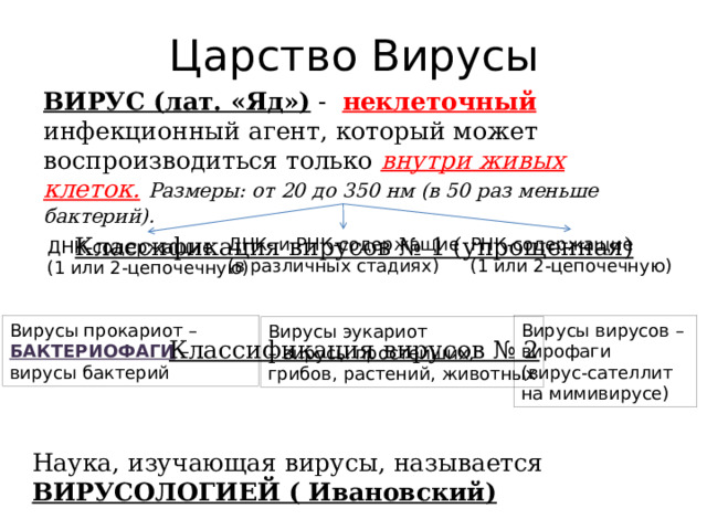 Царство Вирусы ВИРУС (лат. «Яд») - неклеточный инфекционный агент, который может воспроизводиться только внутри живых клеток.  Размеры: от 20 до 350 нм (в 50 раз меньше бактерий). Классификация вирусов № 1 (упрощенная)   Классификация вирусов № 2    ДНК- и РНК-содержащие РНК-содержащие (1 или 2-цепочечную) (в различных стадиях) ДНК-содержащие (1 или 2-цепочечную) Вирусы прокариот – Вирусы вирусов – БАКТЕРИОФАГИ – вирусы бактерий вирофаги (вирус-сателлит на мимивирусе) Вирусы эукариот – вирусы простейших, грибов, растений, животных Наука, изучающая вирусы, называется ВИРУСОЛОГИЕЙ ( Ивановский) 