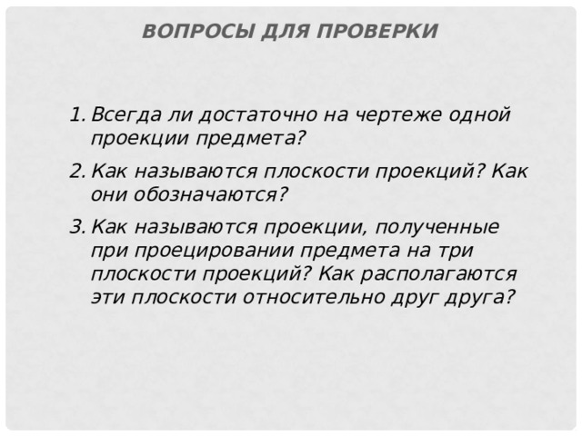 Вопросы для проверки Всегда ли достаточно на чертеже одной проекции предмета? Как называются плоскости проекций? Как они обозначаются? Как называются  проекции, полученные при проецировании предмета на три плоскости проекций? Как располагаются эти плоскости относительно друг друга? 