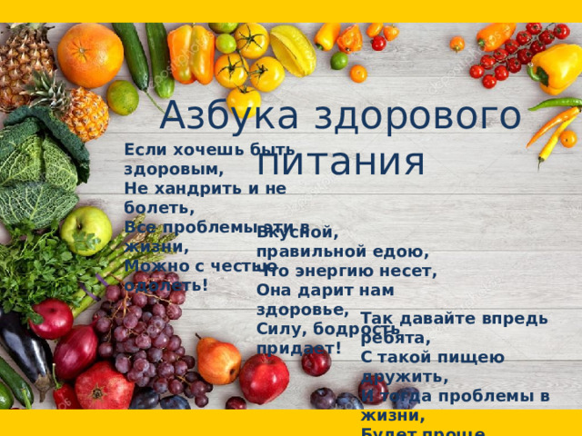 Азбука здорового питания Если хочешь быть здоровым,  Не хандрить и не болеть,  Все проблемы эти в жизни,  Можно с честью одолеть! Вкусной, правильной едою,  Что энергию несет,  Она дарит нам здоровье,  Силу, бодрость придает! Так давайте впредь ребята,  С такой пищею дружить,  И тогда проблемы в жизни,  Будет проще пережить!  