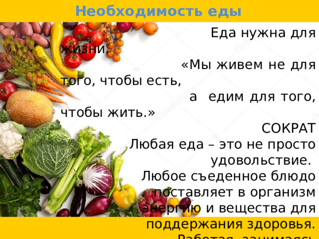 Необходимость еды  Еда нужна для жизни.  «Мы живем не для того, чтобы есть,  а едим для того, чтобы жить.»  СОКРАТ  Любая еда – это не просто удовольствие.  Любое съеденное блюдо поставляет в организм  энергию и вещества для поддержания здоровья.  Работая, занимаясь спортом и даже  отдыхая, человек расходует энергию,  которая должна пополняться  за счет питания. 
