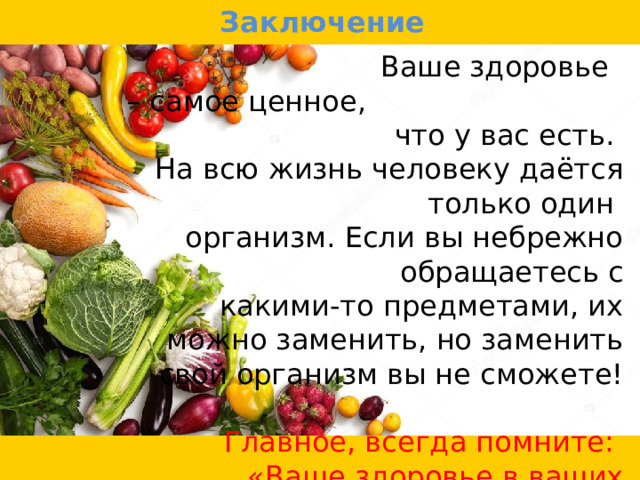 Заключение  Ваше здоровье – самое ценное, что у вас есть. На всю жизнь человеку даётся только один организм. Если вы небрежно обращаетесь с какими-то предметами, их можно заменить, но заменить свой организм вы не сможете! Главное, всегда помните: «Ваше здоровье в ваших руках!». 