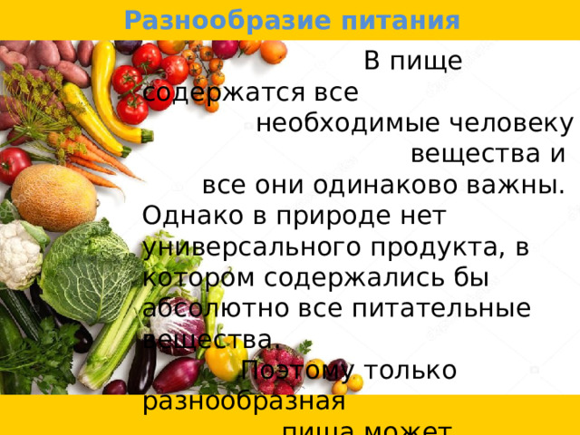 Разнообразие питания  В пище содержатся все необходимые человеку вещества и все они одинаково важны. Однако в природе нет универсального продукта, в котором содержались бы абсолютно все питательные вещества.  Поэтому только разнообразная  пища может поддержать здоровье  человека, и наоборот, однообразная -  привести к функциональным  расстройствам. 