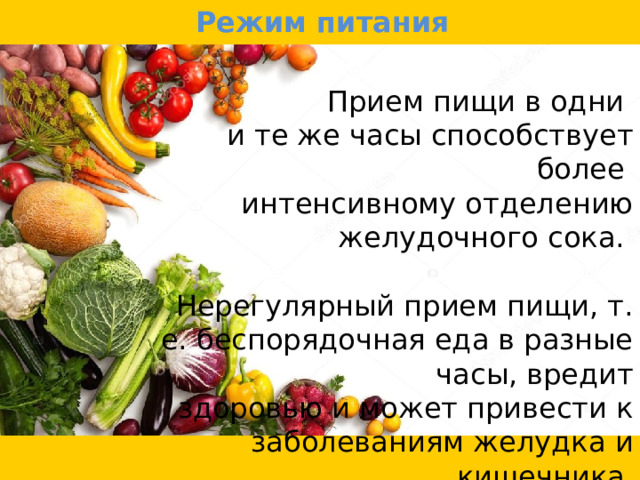Режим питания Прием пищи в одни и те же часы способствует более интенсивному отделению желудочного сока. Нерегулярный прием пищи, т. е. беспорядочная еда в разные часы, вредит  здоровью и может привести к заболеваниям желудка и кишечника. 
