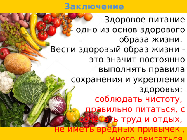 Заключение  Здоровое питание - одно из основ здорового образа жизни. Вести здоровый образ жизни - это значит постоянно выполнять правила сохранения и укрепления здоровья: соблюдать чистоту, правильно питаться, с сочетать труд и отдых, не иметь вредных привычек , много двигаться. 