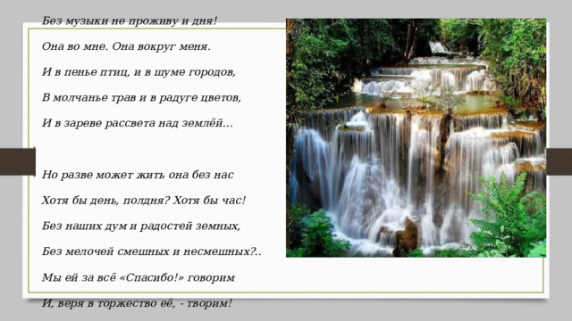 Без музыки не проживу и дня!  Она во мне. Она вокруг меня.  И в пенье птиц, и в шуме городов,  В молчанье трав и в радуге цветов,  И в зареве рассвета над землёй…    Но разве может жить она без нас  Хотя бы день, полдня? Хотя бы час!  Без наших дум и радостей земных,  Без мелочей смешных и несмешных?..  Мы ей за всё «Спасибо!» говорим  И, веря в торжество её, - творим! 